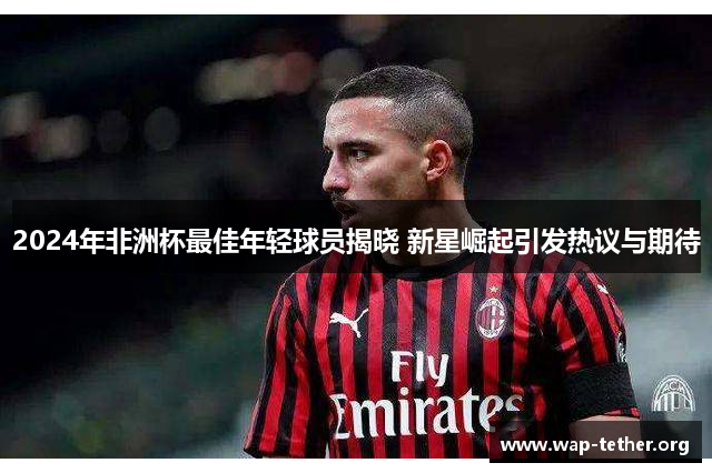 2024年非洲杯最佳年轻球员揭晓 新星崛起引发热议与期待