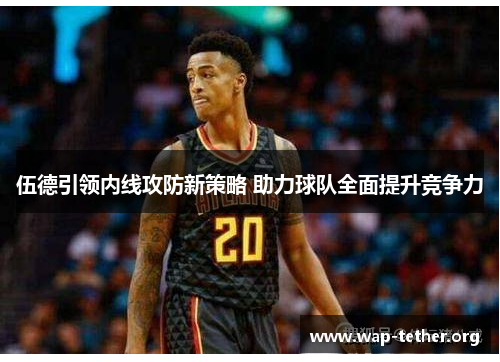 伍德引领内线攻防新策略 助力球队全面提升竞争力