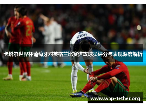 卡塔尔世界杯葡萄牙对英格兰比赛进攻球员评分与表现深度解析