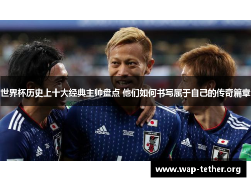 世界杯历史上十大经典主帅盘点 他们如何书写属于自己的传奇篇章